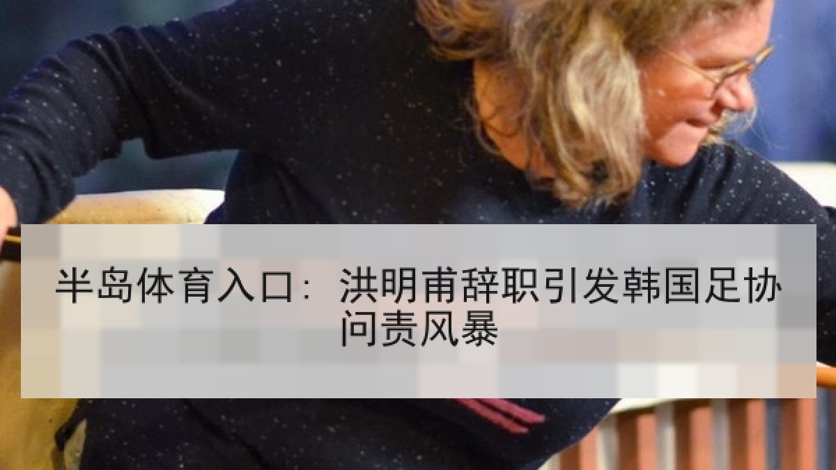 半岛体育入口: 洪明甫辞职引发韩国足协问责风暴