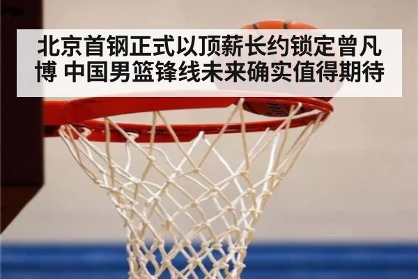 北京首钢正式以顶薪长约锁定曾凡博 中国男篮锋线未来确实值得期待