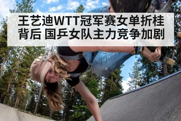 王艺迪WTT冠军赛女单折桂背后 国乒女队主力竞争加剧