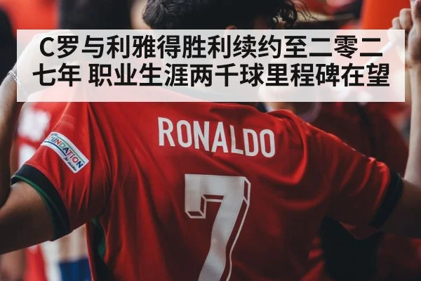 C罗与利雅得胜利续约至二零二七年 职业生涯两千球里程碑在望